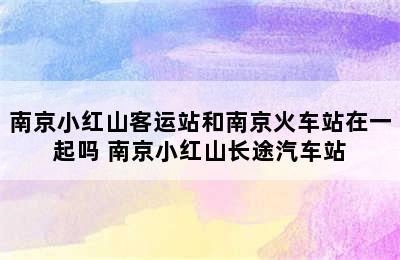 南京小红山客运站和南京火车站在一起吗 南京小红山长途汽车站